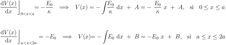 \begin{array}{l}\displaystyle  \frac{\mathrm{d}V(x)}{\mathrm{d}x}\bigg\rfloor_{0<x<a}\!\!=-\frac{E_0}{\kappa}\,\;\;\Longrightarrow\,\;\;V(x)=-\int\!\!\frac{E_0}{\kappa}\ \mathrm{d}x \ +\ A=-\ \frac{E_0}{\kappa}\ x \ +\ A\mathrm{,}\,\;\;\,\mathrm{si}\,\;\;\, 0\leq x\leq a\\ \\  \\
\displaystyle  \frac{\mathrm{d}V(x)}{\mathrm{d}x}\bigg\rfloor_{a<x<2a}=-E_0\,\;\;\Longrightarrow\,\;\;V(x)\!\!=-\int\!\!E_0\ \mathrm{d}x \ +\ B=-E_0\ x \ +\ B\mathrm{,}\,\;\;\,\mathrm{si}\,\;\;\, a\leq x\leq 2a\end{array}
