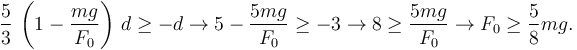 
\dfrac{5}{3}\,\left(1-\dfrac{mg}{F_0}\right)\,d\geq -d
\to
5-\dfrac{5mg}{F_0} \geq -3
\to
8 \geq \dfrac{5mg}{F_0}
\to
F_0\geq \dfrac{5}{8}mg.
