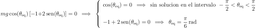 
mg\,\mathrm{cos}(\theta_{\mathrm{eq}})\,[-1+2\,\mathrm{sen}(\theta_{\mathrm{eq}})]=0\,\,\,\Longrightarrow\,\,\,
\left\{\begin{array}{l} \mathrm{cos}(\theta_{\mathrm{eq}})=0\,\,\,\Longrightarrow\,\,\,\mathrm{sin}\,\,\mathrm{solucion}\,\,\mathrm{en}\,\,\mathrm{el}\,\,\mathrm{intervalo}\,\, -\displaystyle\frac{\pi}{2}<\theta_{\mathrm{eq}}<\displaystyle\frac{\pi}{2}  \\ \\ -1+2\,\mathrm{sen}(\theta_{\mathrm{eq}})=0\,\,\,\Longrightarrow\,\,\,\theta_{\mathrm{eq}}=\displaystyle\frac{\pi}{6}\,\mathrm{rad} \end{array}\right.
