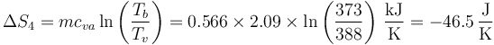 \Delta S_4 = mc_{va}\ln\left(\frac{T_b}{T_v}\right)=0.566\times 2.09\times\ln\left(\frac{373}{388}\right)\,\frac{\mathrm{kJ}}{\mathrm{K}} = -46.5\,\frac{\mathrm{J}}{\mathrm{K}}