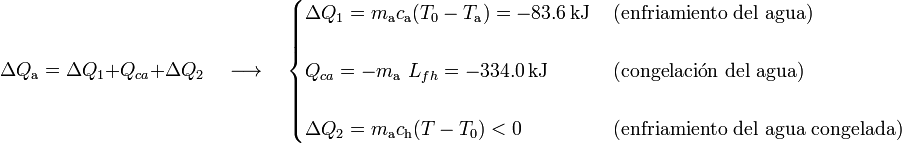 \displaystyle \Delta Q_\mathrm{a}=\Delta Q_1+Q_{ca}+\Delta Q_2\quad\longrightarrow\quad\begin{cases}\Delta Q_1=m_\mathrm{a}c_\mathrm{a}(T_0-T_\mathrm{a})= -83.6 \,\mathrm{kJ}\,&\mbox{(enfriamiento del agua)}\\ \\
Q_{ca}=-m_\mathrm{a}\ L_{fh}= -334.0 \,\mathrm{kJ}\,&\mbox{(congelaci}\acute{\mathrm{o}}\mbox{n del agua)}\\ \\
\Delta Q_2=m_\mathrm{a}c_\mathrm{h}(T-T_0)<0&\mbox{(enfriamiento del agua congelada)}
\end{cases}