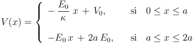 V(x)= \left\{\begin{array}{ll}\displaystyle  -\!\ \frac{E_0}{\kappa}\ x\!\ + \!\ V_0\mathrm{,}&\,\;\;\,\mathrm{si}\,\;\;\, 0\leq x\leq a\\ \\
\displaystyle -E_0\!\ x\!\ + \!\ 2a\!\ E_0\mathrm{,}&\,\;\;\,\mathrm{si}\,\;\;\, a\leq x\leq 2a\end{array}\right.