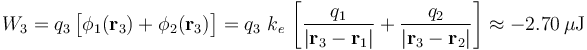W_3=q_3\!\ \big[\phi_1(\mathbf{r}_3)+\phi_2(\mathbf{r}_3)\big]=q_3\ k_e\!\ \left[\frac{q_1}{|\mathbf{r}_3-\mathbf{r}_1|}+\frac{q_2}{|\mathbf{r}_3-\mathbf{r}_2|}\right] \approx -2.70\,\mu\mathrm{J}