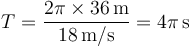 T=\frac{2\pi\times 36\,\mathrm{m}}{18\,\mathrm{m}/\mathrm{s}}=4\pi\,\mathrm{s}
