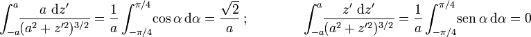 \displaystyle \int_{-a}^{a}\!\!\frac{a\ \mathrm{d}z'}{(a^2+z'^2)^{3/2}}=\frac{1}{a}\int_{-\pi/4}^{\pi/4}\!\cos \alpha\ \mathrm{d}\alpha=\frac{\sqrt{2}}{a}\ \mbox{;}\qquad \qquad \int_{-a}^{a}\!\!\frac{z'\ \mathrm{d}z'}{(a^2+z'^2)^{3/2}}=\frac{1}{a}\int_{-\pi/4}^{\pi/4}\!\mathrm{sen} \ \alpha\ \mathrm{d}\alpha=0