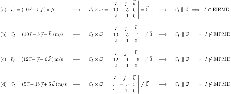 
\begin{array}{lllll}
\mathrm{(a)}\,\,\,\,\,\vec{v}_I=(10\,\vec{\imath}-5\,\vec{\jmath}\,\,)\,\mathrm{m}/\mathrm{s} & \,\,\longrightarrow\,\,\,\,\, & \vec{v}_I\times\vec{\omega}=\left|\begin{array}{ccc} \vec{\imath} & \vec{\jmath} & \vec{k} \\ 10 & -5 & 0 \\ 2 & -1 & 0 \end{array}\right|=\vec{0} & \,\,\,\longrightarrow\,\,\,\,\, & \vec{v}_I\parallel\vec{\omega}\,\,\,\Longrightarrow\,\,\,I\in \mathrm{EIRMD} \\ \\
\mathrm{(b)}\,\,\,\,\,\vec{v}_I=(10\,\vec{\imath}-5\,\vec{\jmath}-\vec{k}\,)\,\mathrm{m}/\mathrm{s} & \,\,\longrightarrow\,\,\,\,\, & \vec{v}_I\times\vec{\omega}=\left|\begin{array}{ccc} \vec{\imath} & \vec{\jmath} & \vec{k} \\ 10 & -5 & -1 \\ 2 & -1 & 0 \end{array}\right|\neq\vec{0} & \,\,\,\longrightarrow\,\,\,\,\, & \vec{v}_I\not\,\parallel\vec{\omega}\,\,\,\Longrightarrow\,\,\,I\not\in \mathrm{EIRMD} \\ \\
\mathrm{(c)}\,\,\,\,\,\vec{v}_I=(12\,\vec{\imath}-\vec{\jmath}-6\,\vec{k}\,)\,\mathrm{m}/\mathrm{s} & \,\,\longrightarrow\,\,\,\,\, & \vec{v}_I\times\vec{\omega}=\left|\begin{array}{ccc} \vec{\imath} & \vec{\jmath} & \vec{k} \\ 12 & -1 & -6 \\ 2 & -1 & 0 \end{array}\right|\neq\vec{0} & \,\,\,\longrightarrow\,\,\,\,\, & \vec{v}_I\not\,\parallel\vec{\omega}\,\,\,\Longrightarrow\,\,\,I\not\in \mathrm{EIRMD} \\ \\
\mathrm{(d)}\,\,\,\,\,\vec{v}_I=(5\,\vec{\imath}-15\,\vec{\jmath}+5\,\vec{k}\,)\,\mathrm{m}/\mathrm{s} & \,\,\longrightarrow\,\,\,\,\, & \vec{v}_I\times\vec{\omega}=\left|\begin{array}{ccc} \vec{\imath} & \vec{\jmath} & \vec{k} \\ 5 & -15 & 5 \\ 2 & -1 & 0 \end{array}\right|\neq\vec{0} & \,\,\,\longrightarrow\,\,\,\,\, & \vec{v}_I\not\,\parallel\vec{\omega}\,\,\,\Longrightarrow\,\,\,I\not\in \mathrm{EIRMD}
\end{array}
