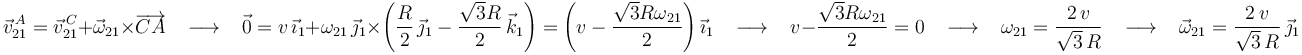 
\vec{v}^{\, A}_{21}=\vec{v}^{\, C}_{21}+\vec{\omega}_{21}\times\overrightarrow{CA}\,\,\,\,\,\longrightarrow\,\,\,\,\,
\vec{0}=v\,\vec{\imath}_1+\omega_{21}\,\vec{\jmath}_1\times\left(\frac{R}{2}\,\vec{\jmath}_1-\frac{\sqrt{3}R}{2}\,\vec{k}_1\right)=\left(v-\frac{\sqrt{3}R\omega_{21}}{2}\right)\vec{\imath}_1\,\,\,\,\,\longrightarrow\,\,\,\,\, v-\frac{\sqrt{3}R\omega_{21}}{2}=0\,\,\,\,\,\longrightarrow\,\,\,\,\, \omega_{21}=\frac{2\, v}{\sqrt{3}\,R}\,\,\,\,\,\longrightarrow\,\,\,\,\,\vec{\omega}_{21}=\frac{2\, v}{\sqrt{3}\,R}\,\vec{\jmath}_1
