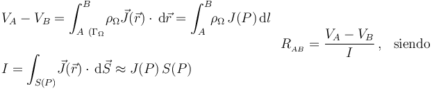 \left.\begin{array}{l}\displaystyle V_A-V_B=\int_{A\ (\Gamma_\Omega}^B\! \rho_{\Omega}\vec{J}(\vec{r})\cdot\!\ \mathrm{d}\vec{r}=\int_A^B\!\!\rho_\Omega\!\ J(P)\!\ \mathrm{d}l \\ \\ \displaystyle I=\int_{S(P)}\! \vec{J}(\vec{r})\cdot\!\ \mathrm{d}\vec{S}\approx J(P)\!\ S(P)\end{array}\right.R_{{}_{AB}}=\frac{V_A- V_B}{I}\,\mathrm{,}\,\;\;\,\mathrm{siendo}\;\;\;\,