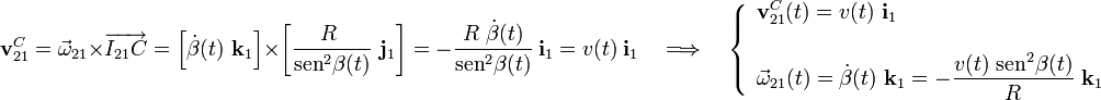 \displaystyle\mathbf{v}_{21}^C=\vec{\omega}_{21}\times\overrightarrow{I_{21}C}=\left[\dot{\beta}(t)\ \mathbf{k}_1\right]\times\left[\frac{R\ }{\mathrm{sen}^2\beta(t)}\ \mathbf{j}_1\right]=-\frac{R\ \dot{\beta}(t)}{\mathrm{sen}^2\beta(t)}\ \mathbf{i}_1=v(t)\ \mathbf{i}_1 \quad\Longrightarrow\quad\left\{\begin{array}{l}\displaystyle\mathbf{v}_{21}^C(t)=v(t)\ \mathbf{i}_1\\ \\ \displaystyle\vec{\omega}_{21}(t)=\dot{\beta}(t)\ \mathbf{k}_1=-\frac{v(t)\ \mathrm{sen}^2\beta(t)}{R}\ \mathbf{k}_1\end{array}\right.