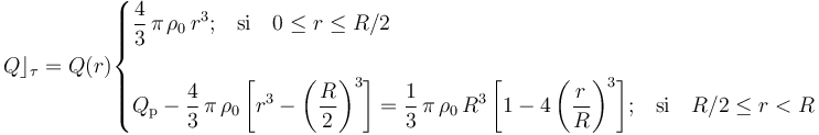 Q\rfloor_\tau=Q(r)\begin{cases}\displaystyle \frac{4}{3}\!\ \pi\!\ \rho_0\!\ r^3\mathrm{;}\quad\mathrm{si}\quad 0\leq r\leq R/2\\ \\
\displaystyle Q_\mathrm{p}-\frac{4}{3}\!\ \pi\!\ \rho_0\!\ \bigg[r^3-\bigg(\frac{R}{2}\bigg)^3\bigg]=\frac{1}{3}\!\ \pi\!\ \rho_0\!\ R^3\!\  \bigg[1-4\!\ \bigg(\frac{r}{R}\bigg)^3\bigg]
\mathrm{;}\quad\mathrm{si}\quad R/2\leq r<R
\end{cases}