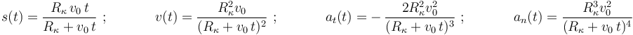 
s(t)=\displaystyle\frac{R_{\kappa}\,v_0\,t}{R_{\kappa}+v_0\,t}\,\,;\,\,\,\,\,\,\,\,\,\,\,\,\,\,\,\,\,\,\,\, v(t)=\displaystyle\frac{R_{\kappa}^2 v_0}{(R_{\kappa}+v_0\,t)^2}\,\,;\,\,\,\,\,\,\,\,\,\,\,\,\,\,\,\,\,\,\,\,a_t(t)=-\,\displaystyle\frac{2 R_{\kappa}^2 v_0^2}{(R_{\kappa}+v_0\,t)^3}\,\,;\,\,\,\,\,\,\,\,\,\,\,\,\,\,\,\,\,\,\,\,a_n(t)=\displaystyle\frac{R_{\kappa}^3 v_0^2}{(R_{\kappa}+v_0\,t)^4}
