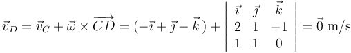 \vec{v}_D=\vec{v}_C+\vec{\omega}\times\overrightarrow{CD}=(-\vec{\imath}+\vec{\jmath}-\vec{k}\,)+\left|\begin{array}{ccc} \vec{\imath} & \vec{\jmath} & \vec{k} \\ 2 & 1 & -1 \\ 1 & 1 & 0 \end{array}\right|=\vec{0}\,\,\mathrm{m/s}