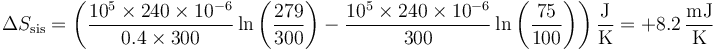 \Delta S_\mathrm{sis}=\left(\frac{10^5\times 240\times 10^{-6}}{0.4\times 300}\ln\left(\frac{279}{300}\right)-\frac{10^5\times 240\times 10^{-6}}{300}\ln\left(\frac{75}{100}\right)\right)\frac{\mathrm{J}}{\mathrm{K}}=+8.2\,\frac{\mathrm{mJ}}{\mathrm{K}}