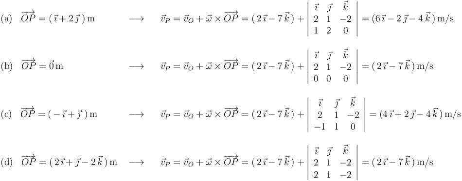 
\begin{array}{lll}
\mathrm{(a)}\,\,\,\,\,\overrightarrow{OP}=(\,\vec{\imath}+2\,\vec{\jmath}\,\,)\,\mathrm{m} & \,\,\longrightarrow\,\,\,\,\, & \vec{v}_P=\vec{v}_O+\vec{\omega}\times\overrightarrow{OP}=(\,2\,\vec{\imath}-7\,\vec{k}\,)+\left|\begin{array}{ccc} \vec{\imath} & \vec{\jmath} & \vec{k} \\ 2 & 1 & -2 \\ 1 & 2 & 0 \end{array}\right|=(6\,\vec{\imath}-2\,\vec{\jmath}-4\,\vec{k}\,)\,\mathrm{m}/\mathrm{s} \\ \\
\mathrm{(b)}\,\,\,\,\,\overrightarrow{OP}=\vec{0}\,\mathrm{m}& \,\,\longrightarrow\,\,\,\,\, & \vec{v}_P=\vec{v}_O+\vec{\omega}\times\overrightarrow{OP}=(\,2\,\vec{\imath}-7\,\vec{k}\,)+\left|\begin{array}{ccc} \vec{\imath} & \vec{\jmath} & \vec{k} \\ 2 & 1 & -2 \\ 0 & 0 & 0 \end{array}\right|=(\,2\,\vec{\imath}-7\,\vec{k}\,)\,\mathrm{m}/\mathrm{s} \\ \\
\mathrm{(c)}\,\,\,\,\,\overrightarrow{OP}=(\,-\,\vec{\imath}+\vec{\jmath}\,\,)\,\mathrm{m}& \,\,\longrightarrow\,\,\,\,\, &\vec{v}_P=\vec{v}_O+\vec{\omega}\times\overrightarrow{OP}=(\,2\,\vec{\imath}-7\,\vec{k}\,)+\left|\begin{array}{ccc} \vec{\imath} & \vec{\jmath} & \vec{k} \\ 2 & 1 & -2 \\ -1 & 1 & 0 \end{array}\right|=(4\,\vec{\imath}+2\,\vec{\jmath}-4\,\vec{k}\,)\,\mathrm{m}/\mathrm{s} \\ \\
\mathrm{(d)}\,\,\,\,\,\overrightarrow{OP}=(\,2\,\vec{\imath}+\vec{\jmath}-2\,\vec{k}\,)\,\mathrm{m} & \,\,\longrightarrow\,\,\,\,\, & \vec{v}_P=\vec{v}_O+\vec{\omega}\times\overrightarrow{OP}=(\,2\,\vec{\imath}-7\,\vec{k}\,)+\left|\begin{array}{ccc} \vec{\imath} & \vec{\jmath} & \vec{k} \\ 2 & 1 & -2 \\ 2 & 1 & -2 \end{array}\right|=(\,2\,\vec{\imath}-7\,\vec{k}\,)\,\mathrm{m}/\mathrm{s} \\
\end{array}
