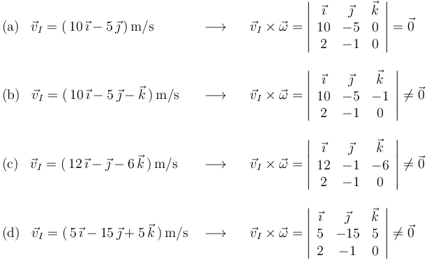 
\begin{array}{lll}
\mathrm{(a)}\,\,\,\,\,\vec{v}_I=(\,10\,\vec{\imath}-5\,\vec{\jmath}\,)\,\mathrm{m}/\mathrm{s} & \,\,\longrightarrow\,\,\,\,\, & \vec{v}_I\times\vec{\omega}=\left|\begin{array}{ccc} \vec{\imath} & \vec{\jmath} & \vec{k} \\ 10 & -5 & 0 \\ 2 & -1 & 0 \end{array}\right|=\vec{0} \\ \\
\mathrm{(b)}\,\,\,\,\,\vec{v}_I=(\,10\,\vec{\imath}-5\,\vec{\jmath}-\vec{k}\,)\,\mathrm{m}/\mathrm{s} & \,\,\longrightarrow\,\,\,\,\, & \vec{v}_I\times\vec{\omega}=\left|\begin{array}{ccc} \vec{\imath} & \vec{\jmath} & \vec{k} \\ 10 & -5 & -1 \\ 2 & -1 & 0 \end{array}\right|\neq\vec{0} \\ \\
\mathrm{(c)}\,\,\,\,\,\vec{v}_I=(\,12\,\vec{\imath}-\vec{\jmath}-6\,\vec{k}\,)\,\mathrm{m}/\mathrm{s} & \,\,\longrightarrow\,\,\,\,\, & \vec{v}_I\times\vec{\omega}=\left|\begin{array}{ccc} \vec{\imath} & \vec{\jmath} & \vec{k} \\ 12 & -1 & -6 \\ 2 & -1 & 0 \end{array}\right|\neq\vec{0} \\ \\
\mathrm{(d)}\,\,\,\,\,\vec{v}_I=(\,5\,\vec{\imath}-15\,\vec{\jmath}+5\,\vec{k}\,)\,\mathrm{m}/\mathrm{s} & \,\,\longrightarrow\,\,\,\,\, & \vec{v}_I\times\vec{\omega}=\left|\begin{array}{ccc} \vec{\imath} & \vec{\jmath} & \vec{k} \\ 5 & -15 & 5 \\ 2 & -1 & 0 \end{array}\right|\neq\vec{0}
\end{array}
