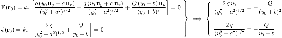 \left.\begin{array}{l}\displaystyle\mathbf{E}(\mathbf{r}_0)=k_e \!\ \left[\frac{q\!\ (y_0\!\ \mathbf{u}_y-a\!\ \mathbf{u}_x)}{(y_0^2+a^2)^{3/2}}+\frac{q\!\ (y_0\!\ \mathbf{u}_y+a\!\ \mathbf{u}_x)}{(y_0^2+a^2)^{3/2}}+\frac{Q\!\ (y_0+b) \!\ \mathbf{u}_y}{(y_0+b)^3}\right]=\mathbf{0}\\ \\ \displaystyle \phi(\mathbf{r}_0)=k_e \!\ \left[\frac{2\!\ q}{(y_0^2+a^2)^{1/2}}+\frac{Q}{y_0+b}\right]=0\end{array}\right\}\;\Longrightarrow\;\left\{\begin{array}{l}\displaystyle\frac{2\!\ q\!\ y_0}{(y_0^2+a^2)^{3/2}}=-\frac{Q}{(y_0+b)^2}\\ \\ \displaystyle \frac{2\!\ q}{(y_0^2+a^2)^{1/2}}=-\frac{Q}{y_0+b}\end{array}\right.