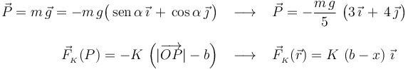 \begin{array}{rcl}\displaystyle \vec{P}=m\!\ \vec{g}=-m\!\ g \big(\,\mathrm{sen}\,\alpha\!\ \vec{\imath}\!\ + \!\ \cos\alpha\!\ \vec{\jmath}\!\ \big) & \;\longrightarrow\; & \displaystyle \vec{P}=-\frac{m\!\ g}{5}\ \big(3\!\ \vec{\imath}\!\ + \!\ 4\!\ \vec{\jmath}\!\ \big)
\\ \\ \displaystyle \vec{F}_{{}_K}(P)=-K\!\ \left(|\overrightarrow{OP}|-b\right)
& \;\longrightarrow\; & \displaystyle \vec{F}_{{}_K}(\vec{r})=K\!\ \left(b-x\right)\!\ \vec{\imath}\end{array}