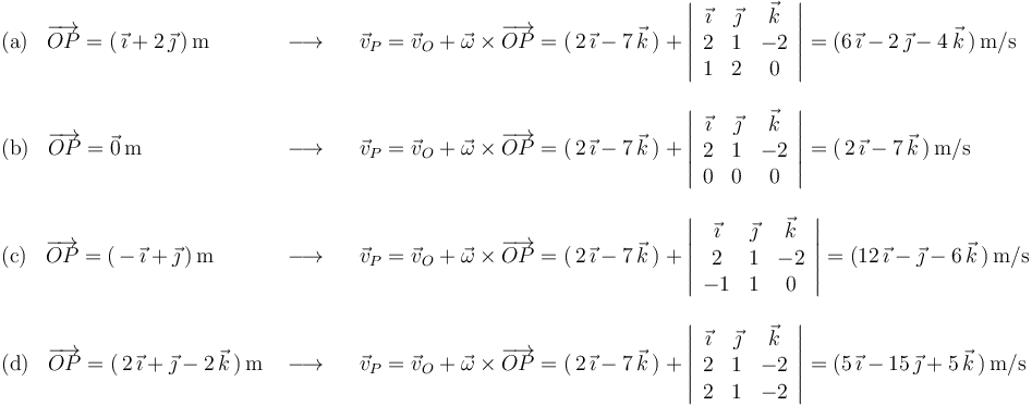 \begin{array}{lll}
\mathrm{(a)}\,\,\,\,\,\overrightarrow{OP}=(\,\vec{\imath}+2\,\vec{\jmath}\,)\,\mathrm{m} & \,\,\longrightarrow\,\,\,\,\, & \vec{v}_P=\vec{v}_O+\vec{\omega}\times\overrightarrow{OP}=(\,2\,\vec{\imath}-7\,\vec{k}\,)+\left|\begin{array}{ccc} \vec{\imath} & \vec{\jmath} & \vec{k} \\ 2 & 1 & -2 \\ 1 & 2 & 0 \end{array}\right|=(6\,\vec{\imath}-2\,\vec{\jmath}-4\,\vec{k}\,)\,\mathrm{m}/\mathrm{s} \\ \\
\mathrm{(b)}\,\,\,\,\,\overrightarrow{OP}=\vec{0}\,\mathrm{m}& \,\,\longrightarrow\,\,\,\,\, & \vec{v}_P=\vec{v}_O+\vec{\omega}\times\overrightarrow{OP}=(\,2\,\vec{\imath}-7\,\vec{k}\,)+\left|\begin{array}{ccc} \vec{\imath} & \vec{\jmath} & \vec{k} \\ 2 & 1 & -2 \\ 0 & 0 & 0 \end{array}\right|=(\,2\,\vec{\imath}-7\,\vec{k}\,)\,\mathrm{m}/\mathrm{s} \\ \\
\mathrm{(c)}\,\,\,\,\,\overrightarrow{OP}=(\,-\,\vec{\imath}+\vec{\jmath}\,)\,\mathrm{m}& \,\,\longrightarrow\,\,\,\,\, &\vec{v}_P=\vec{v}_O+\vec{\omega}\times\overrightarrow{OP}=(\,2\,\vec{\imath}-7\,\vec{k}\,)+\left|\begin{array}{ccc} \vec{\imath} & \vec{\jmath} & \vec{k} \\ 2 & 1 & -2 \\ -1 & 1 & 0 \end{array}\right|=(12\,\vec{\imath}-\vec{\jmath}-6\,\vec{k}\,)\,\mathrm{m}/\mathrm{s} \\ \\
\mathrm{(d)}\,\,\,\,\,\overrightarrow{OP}=(\,2\,\vec{\imath}+\vec{\jmath}-2\,\vec{k}\,)\,\mathrm{m} & \,\,\longrightarrow\,\,\,\,\, & \vec{v}_P=\vec{v}_O+\vec{\omega}\times\overrightarrow{OP}=(\,2\,\vec{\imath}-7\,\vec{k}\,)+\left|\begin{array}{ccc} \vec{\imath} & \vec{\jmath} & \vec{k} \\ 2 & 1 & -2 \\ 2 & 1 & -2 \end{array}\right|=(5\,\vec{\imath}-15\,\vec{\jmath}+5\,\vec{k}\,)\,\mathrm{m}/\mathrm{s} \\
\end{array}