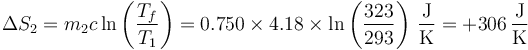 \Delta S_2 = m_2c\ln\left(\frac{T_f}{T_1}\right) = 0.750\times 4.18\times\ln\left(\frac{323}{293}\right)\,\frac{\mathrm{J}}{\mathrm{K}}=+306\,\frac{\mathrm{J}}{\mathrm{K}}