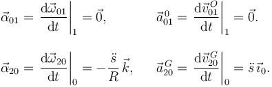 
\begin{array}{lcl}
\vec{\alpha}_{01} = \left.\dfrac{\mathrm{d}\vec{\omega}_{01}}{\mathrm{d}t}\right|_1 = \vec{0}, && 
\vec{a}^{\,0}_{01} = \left.\dfrac{\mathrm{d}\vec{v}^{\,O}_{01}}{\mathrm{d}t}\right|_1 = \vec{0}.\\
&&\\
\vec{\alpha}_{20} = \left.\dfrac{\mathrm{d}\vec{\omega}_{20}}{\mathrm{d}t}\right|_0 = -\dfrac{\ddot{s}}{R}\,\vec{k}, && 
\vec{a}^{\,G}_{20} = \left.\dfrac{\mathrm{d}\vec{v}^{\,G}_{20}}{\mathrm{d}t}\right|_0 = \ddot{s}\,\vec{\imath}_0.
\end{array}
