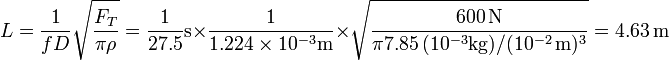 
L=\frac{1}{fD}\sqrt{\frac{F_T}{\pi\rho}} = \frac{1}{27.5}\mathrm{s}\times\frac{1}{1.224\times 10^{-3}\mathrm{m}}\times\sqrt{\frac{600\,\mathrm{N}}{\pi 7.85\,(10^{-3}\mathrm{kg})/(10^{-2}\,\mathrm{m})^3}}=4.63\,\mathrm{m}