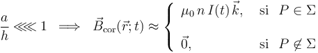 
\displaystyle\frac{a}{h}\ll\!\!\ll 1\;\;\Longrightarrow\;\;\vec{B}_\mathrm{cor}(\vec{r};t)\approx\left\{\begin{array}{ll}\displaystyle\mu_0\!\ n\!\ I(t)\!\ \vec{k}\mathrm{,}\,&\,\mathrm{si}\,\;\; P\in\Sigma \\ \\  \vec{0}\mathrm{,}\,&\,\mathrm{si}\,\;\; P\not\in\Sigma\end{array}\right.