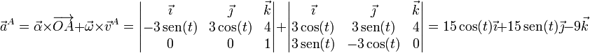 
\vec{a}^A = \vec{\alpha}\times\overrightarrow{OA}+\vec{\omega}\times\vec{v}^A = \left|\begin{matrix}\vec{\imath} & \vec{\jmath} & \vec{k}\\ -3\,\mathrm{sen}(t) & 3\cos(t) & 4 \\ 0 & 0 & 1\end{matrix}\right| + \left|\begin{matrix}\vec{\imath} & \vec{\jmath} & \vec{k}\\ 3\cos(t) & 3\,\mathrm{sen}(t) & 4 \\ 3\,\mathrm{sen}(t) & -3\cos(t) & 0\end{matrix}\right|= 15\cos(t)\vec{\imath}+15\,\mathrm{sen}(t)\vec{\jmath}-9\vec{k}