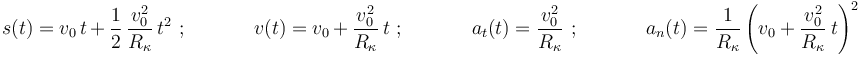 
s(t)=v_0\,t\,+\,\displaystyle\frac{1}{2}\,\frac{v_0^2}{R_{\kappa}}\,t^2\,\,;\,\,\,\,\,\,\,\,\,\,\,\,\,\,\,\,\,\,\,\, v(t)=v_0\,+\,\displaystyle\frac{v_0^2}{R_{\kappa}}\,t\,\,;\,\,\,\,\,\,\,\,\,\,\,\,\,\,\,\,\,\,\,\,a_t(t)=\displaystyle\frac{v_0^2}{R_{\kappa}}\,\,;\,\,\,\,\,\,\,\,\,\,\,\,\,\,\,\,\,\,\,\,a_n(t)=\displaystyle\frac{1}{R_{\kappa}}\left(v_0+\displaystyle\frac{v_0^2}{R_{\kappa}}\,t\right)^2
