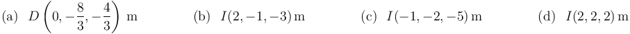 
\mathrm{(a)}\,\,\,\,D\left(0,-\displaystyle\frac{8}{3},-\displaystyle\frac{4}{3}\right)\,\mathrm{m}\,\,\,\,\,\,\,\,\,\,\,\,\,\,\,\,\,\,\,\,\,\,\,\,
\mathrm{(b)}\,\,\,\,I\mathrm{(2,-1,-3)}\,\mbox{m}\,\,\,\,\,\,\,\,\,\,\,\,\,\,\,\,\,\,\,\,\,\,\,\,
\mathrm{(c)}\,\,\,\,I\mathrm{(-1,-2,-5)}\,\mbox{m}\,\,\,\,\,\,\,\,\,\,\,\,\,\,\,\,\,\,\,\,\,\,\,\,
\mathrm{(d)}\,\,\,\,I\mathrm{(2,2,2)}\,\mbox{m}
