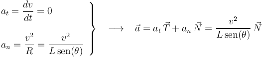 
\left.\begin{array}{l} a_t=\displaystyle\frac{dv}{dt}=0 \\ \\ a_n=\displaystyle\frac{v^2}{R}=\frac{v^2}{L\,\mathrm{sen}(\theta)} \end{array}\right\} \,\,\,\,\,\longrightarrow\,\,\,\,\, \vec{a}=a_t\,\vec{T}+a_n\,\vec{N}=\displaystyle\frac{v^2}{L\,\mathrm{sen}(\theta)}\,\vec{N}
