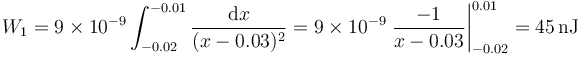 W_1=9\times 10^{-9}\int_{-0.02}^{-0.01} \frac{\mathrm{d}x}{(x-0.03)^2}=9\times 10^{-9} \left.\frac{-1}{x-0.03}\right|_{-0.02}^{0.01} = 45\,\mathrm{nJ}