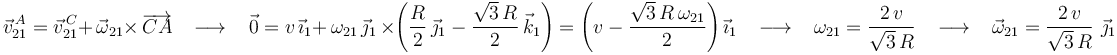 
\vec{v}^{\, A}_{21}=\vec{v}^{\, C}_{21}+\,\vec{\omega}_{21}\times\,\overrightarrow{CA}\,\,\,\,\,\longrightarrow\,\,\,\,\,
\vec{0}=v\,\vec{\imath}_1+\,\omega_{21}\,\vec{\jmath}_1\,\times\left(\frac{R}{2}\,\vec{\jmath}_1-\frac{\sqrt{3}\,R}{2}\,\vec{k}_1\right)=\left(v-\frac{\sqrt{3}\,R\,\omega_{21}}{2}\right)\vec{\imath}_1\,\,\,\,\,\longrightarrow\,\,\,\,\, \omega_{21}=\frac{2\, v}{\sqrt{3}\,R}\,\,\,\,\,\longrightarrow\,\,\,\,\,\vec{\omega}_{21}=\frac{2\, v}{\sqrt{3}\,R}\,\,\vec{\jmath}_1
