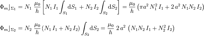 \begin{array}{l}\displaystyle\Phi_m\rfloor_{\Sigma_1}=N_1\ \frac{\mu_0}{h}\left[N_1\!\ I_1\int_{S_1}\!\mathrm{d}S_1\!\ +N_2\!\ I_2\int_{S_2}\!\mathrm{d}S_2\right]=\frac{\mu_0}{h}\left(\pi a^2 \!\ N_1^2\!\ I_1+2\!\ a^2\!\ N_1N_2\!\ I_2\right)\\ \\ \displaystyle\Phi_m\rfloor_{\Sigma_2}=N_2\ \frac{\mu_0}{h}\left(N_1\!\ I_1+N_2\!\ I_2\right)\int_{S_2}\!\mathrm{d}S_2=\frac{\mu_0}{h}\ 2\!\ a^2 \!\ \left(N_1N_2\!\ I_1+N_2^2\!\ I_2\right)\end{array}