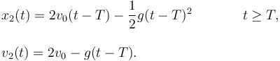 
\begin{array}{lcl}
x_2(t) = 2v_0(t-T) - \dfrac{1}{2}g(t-T)^2 &\qquad& t\geq T,\\
&&\\
v_2(t) = 2v_0 - g(t-T). && 
\end{array}
