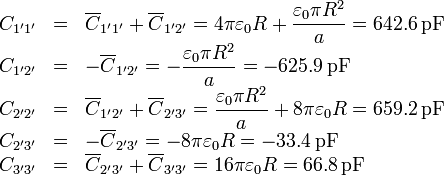 \begin{array}{rcl}
C_{1'1'}&=&\overline{C}_{1'1'} +\overline{C}_{1'2'}=4\pi\varepsilon_0 R + \displaystyle\frac{\varepsilon_0 \pi R^2}{a} = 642.6\,\mathrm{pF}\\
C_{1'2'}& = &-\overline{C}_{1'2'} = \displaystyle-\frac{\varepsilon_0\pi R^2}{a} = -625.9\,\mathrm{pF}\\
C_{2'2'}& = &\overline{C}_{1'2'}+\overline{C}_{2'3'} = \displaystyle\frac{\varepsilon_0 \pi R^2}{a} + 8\pi\varepsilon_0 R = 659.2\,\mathrm{pF}\\
C_{2'3'}& = &-\overline{C}_{2'3'} = -8\pi\varepsilon_0 R = -33.4\,\mathrm{pF}\\
C_{3'3'}& = & \overline{C}_{2'3'}+\overline{C}_{3'3'} = 16\pi\varepsilon_0 R = 66.8\,\mathrm{pF}\\
\end{array}