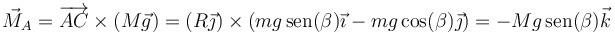 \vec{M}_A = \overrightarrow{AC}\times(M\vec{g}) = (R\vec{\jmath})\times\left(mg\,\mathrm{sen}(\beta)\vec{\imath}-mg\cos(\beta)\vec{\jmath}\right) = -Mg\,\mathrm{sen}(\beta)\vec{k}