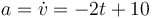 a = \dot{v}=-2t+10