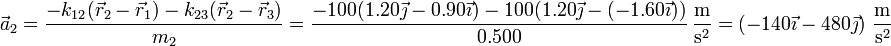 \vec{a}_2 = \frac{-k_{12}(\vec{r}_2-\vec{r}_1)-k_{23}(\vec{r}_2-\vec{r}_3)}{m_2} =\frac{-100(1.20\vec{\jmath}-0.90\vec{\imath})-100(1.20\vec{\jmath}-(-1.60\vec{\imath}))}{0.500}\,\frac{\mathrm{m}}{\mathrm{s}^2} = \left(-140\vec{\imath}-480\vec{\jmath}\right)\,\frac{\mathrm{m}}{\mathrm{s}^2}