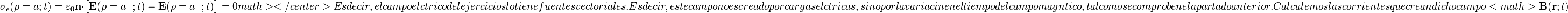 
\displaystyle \sigma_e(\rho=a;t)=\varepsilon_0\mathbf{n}\cdot\left[\mathbf{E}(\rho=a^+; t)-\mathbf{E}(\rho=a^-; t)\right]=0 math></center>

Es decir, el campo eléctrico del ejercicio sólo tiene fuentes vectoriales. Es decir, este campo no es creado por cargas eléctricas, sino por la variación en el tiempo del campo magnético, tal como se comprobó en el apartado anterior. Calculemos las corrientes que crean dicho campo <math>\mathbf{B}(\mathbf{r};t)
