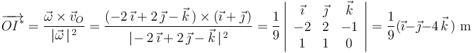 
\overrightarrow{OI^{*}}=\frac{\vec{\omega}\times\vec{v}_O}{|\vec{\omega}\,|^{\, 2}}=\frac{(-2\,\vec{\imath}+2\,\vec{\jmath}-\vec{k}\,)\times(\vec{\imath}+\vec{\jmath}\,)}{|\! -2\,\vec{\imath}+2\,\vec{\jmath}-\vec{k}\,|^{\, 2}}=\frac{1}{9}\left|\begin{array}{ccc} \vec{\imath} & \vec{\jmath} & \vec{k} \\ -2 & 2 & -1 \\ 1 & 1 & 0 \end{array}\right|=\frac{1}{9}(\vec{\imath}-\vec{\jmath}-4\,\vec{k}\,)\,\,\mathrm{m}
