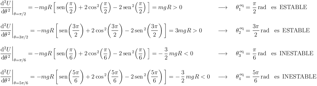 
\begin{array}{lll}
\left.\displaystyle\frac{\mathrm{d}^2U}{\mathrm{d}\theta^{\, 2}}\right|_{\theta=\pi/2}=-mgR\left[\,\mathrm{sen}\!\left(\displaystyle\frac{\pi}{2}\right)+2\,\mathrm{cos}^{\, 2}\!\left(\displaystyle\frac{\pi}{2}\right)-2\,\mathrm{sen}^{\, 2}\!\left(\displaystyle\frac{\pi}{2}\right)\,\right]=mgR>0 & \,\,\,\longrightarrow\,\,\, & \theta_1^{\,\mathrm{eq}}=\displaystyle\frac{\pi}{2}\,\mathrm{rad}\,\,\,\,\,\mathrm{es}\,\,\,\mathrm{ESTABLE} \\ \\
\left.\displaystyle\frac{\mathrm{d}^2U}{\mathrm{d}\theta^{\, 2}}\right|_{\theta=3\pi/2}=-mgR\left[\,\mathrm{sen}\!\left(\displaystyle\frac{3\pi}{2}\right)+2\,\mathrm{cos}^{\, 2}\!\left(\displaystyle\frac{3\pi}{2}\right)-2\,\mathrm{sen}^{\, 2}\!\left(\displaystyle\frac{3\pi}{2}\right)\,\right]=3mgR>0 & \,\,\,\longrightarrow\,\,\, & \theta_2^{\,\mathrm{eq}}=\displaystyle\frac{3\pi}{2}\,\mathrm{rad}\,\,\,\,\,\mathrm{es}\,\,\,\mathrm{ESTABLE} \\ \\
\left.\displaystyle\frac{\mathrm{d}^2U}{\mathrm{d}\theta^{\, 2}}\right|_{\theta=\pi/6}=-mgR\left[\,\mathrm{sen}\!\left(\displaystyle\frac{\pi}{6}\right)+2\,\mathrm{cos}^{\, 2}\!\left(\displaystyle\frac{\pi}{6}\right)-2\,\mathrm{sen}^{\, 2}\!\left(\displaystyle\frac{\pi}{6}\right)\,\right]=-\,\displaystyle\frac{3}{2}\,mgR<0 & \,\,\,\longrightarrow\,\,\, & \theta_3^{\,\mathrm{eq}}=\displaystyle\frac{\pi}{6}\,\mathrm{rad}\,\,\,\,\,\mathrm{es}\,\,\,\mathrm{INESTABLE} \\ \\
\left.\displaystyle\frac{\mathrm{d}^2U}{\mathrm{d}\theta^{\, 2}}\right|_{\theta=5\pi/6}=-mgR\left[\,\mathrm{sen}\!\left(\displaystyle\frac{5\pi}{6}\right)+2\,\mathrm{cos}^{\, 2}\!\left(\displaystyle\frac{5\pi}{6}\right)-2\,\mathrm{sen}^{\, 2}\!\left(\displaystyle\frac{5\pi}{6}\right)\,\right]=-\,\displaystyle\frac{3}{2}\,mgR<0 & \,\,\,\longrightarrow\,\,\, & \theta_4^{\,\mathrm{eq}}=\displaystyle\frac{5\pi}{6}\,\mathrm{rad}\,\,\,\,\,\mathrm{es}\,\,\,\mathrm{INESTABLE}
\end{array}
