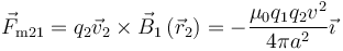 \vec{F}_{\mathrm{m}21} = q_2\vec{v}_2 \times
\vec{B}_1\left(\vec{r}_2\right) =  - \frac{\mu _0q_1q_2v^2}{4\pi
a^2}\vec{\imath}