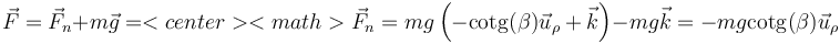 \vec{F}=\vec{F}_n+m\vec{g}=<center><math>\vec{F}_n=mg\left(-\mathrm{cotg}(\beta)\vec{u}_\rho+\vec{k}\right)-mg\vec{k}=-mg\mathrm{cotg}(\beta)\vec{u}_\rho