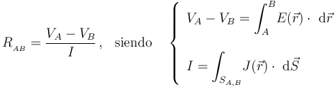 R_{{}_{AB}}=\frac{V_A- V_B}{I}\,\mathrm{,}\,\;\;\,\mathrm{siendo}\;\;\;\,\left\{\begin{array}{l}\displaystyle V_A-V_B=\int_A^B\! E(\vec{r})\cdot\ \mathrm{d}\vec{r}\\ \\ \displaystyle I=\int_{S_{A,B}}\! J(\vec{r})\cdot\ \mathrm{d}\vec{S}\end{array}\right.