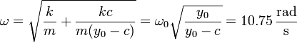 \omega = \sqrt{\frac{k}{m} + \frac{kc}{m(y_0-c)}} =\omega_0\sqrt{\frac{y_0}{y_0-c}}=10.75\,\frac{\mathrm{rad}}{\mathrm{s}}