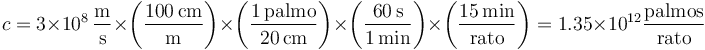 c = 3\times 10^8\,\frac{\mathrm{m}}{\mathrm{s}}\times\left(\frac{100\,\mathrm{cm}}{\mathrm{m}}\right)\times\left(\frac{1\,\mathrm{palmo}}{20\,\mathrm{cm}}\right)\times\left(\frac{60\,\mathrm{s}}{1\,\mathrm{min}}\right)\times\left(\frac{15\,\mathrm{min}}{\mathrm{rato}}\right)=1.35\times 10^{12}\frac{\mathrm{palmos}}{\mathrm{rato}} 