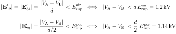 \begin{array}{rcl}\displaystyle |\mathbf{E}_{12}^\prime|=|\mathbf{E}_{34}^\prime|=\frac{|V_\mathrm{A}-V_\mathrm{B}|}{d}<E_\mathrm{rup}^\mathrm{air}&\Longleftrightarrow & |V_\mathrm{A}-V_\mathrm{B}|< d\!\ E_\mathrm{rup}^\mathrm{air}= 1.2\,\mathrm{kV}\\ \\
\displaystyle |\mathbf{E}_{23}^\prime|=\frac{|V_\mathrm{A}-V_\mathrm{B}|}{d/2}<E_\mathrm{rup}^\mathrm{por}&\Longleftrightarrow &\displaystyle |V_\mathrm{A}-V_\mathrm{B}|< \frac{d}{2}\ E_\mathrm{rup}^\mathrm{por}= 1.14\,\mathrm{kV} \end{array}