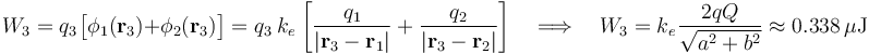W_3=q_3\!\ \big[\phi_1(\mathbf{r}_3)+\phi_2(\mathbf{r}_3)\big]=q_3\ k_e\!\ \left[\frac{q_1}{|\mathbf{r}_3-\mathbf{r}_1|}+\frac{q_2}{|\mathbf{r}_3-\mathbf{r}_2|}\right]\quad\Longrightarrow\quad W_3=k_e\!\ \frac{2qQ}{\sqrt{a^2+b^2}}\approx 0.338\,\mu\mathrm{J}