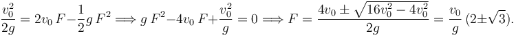 
\dfrac{v_0^2}{2g} = 2v_0\,F - \dfrac{1}{2}g\,F^2
\Longrightarrow
g\,F^2 - 4v_0\,F + \dfrac{v_0^2}{g}=0
\Longrightarrow
F = \dfrac{4v_0 \pm \sqrt{16v_0^2-4v_0^2}}{2g}
=
\dfrac{v_0}{g}\,(2\pm \sqrt{3}).
