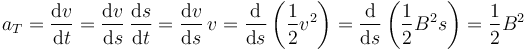 
a_T = \dfrac{\mathrm{d}v}{\mathrm{d}t} = 
\dfrac{\mathrm{d}v}{\mathrm{d}s}\,\dfrac{\mathrm{d}s}{\mathrm{d}t}
=
\dfrac{\mathrm{d}v}{\mathrm{d}s}\,v
=
\dfrac{\mathrm{d} }{\mathrm{d}s}\left(\dfrac{1}{2}v^2\right)
=
\dfrac{\mathrm{d} }{\mathrm{d}s}\left(\dfrac{1}{2}B^2s\right)
=
\dfrac{1}{2}B^2
